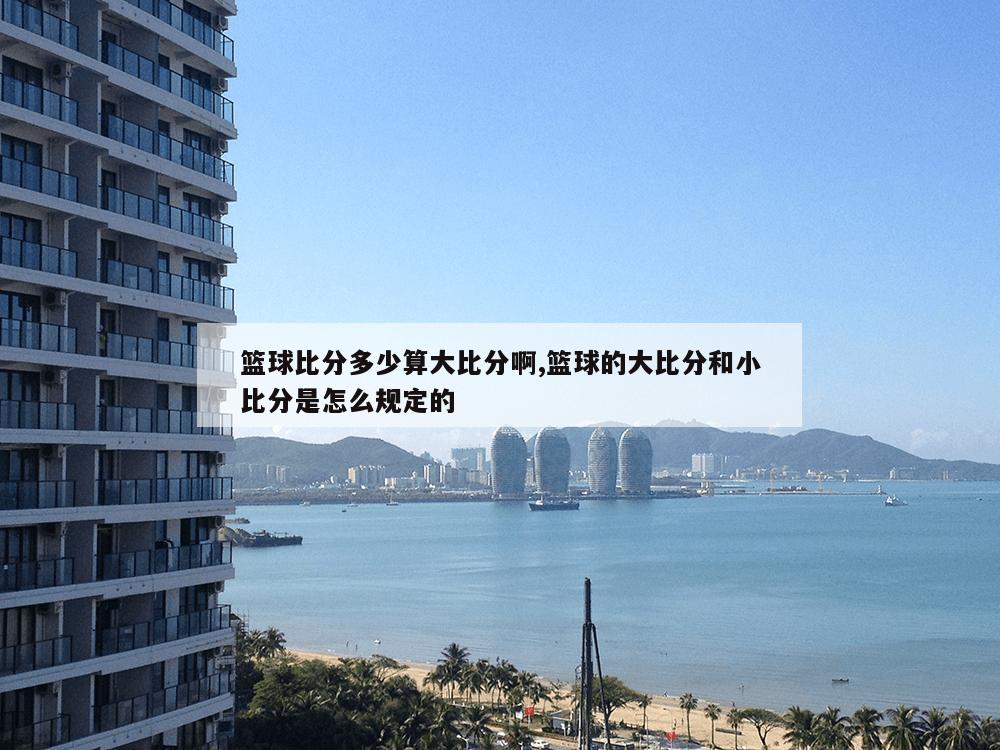 篮球比分多少算大比分啊,篮球的大比分和小比分是怎么规定的