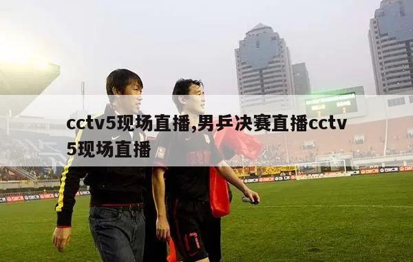 cctv5现场直播,男乒决赛直播cctv5现场直播